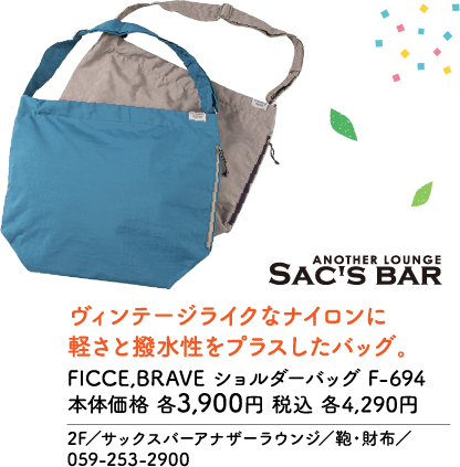 ANOTHER LOUNGE SAC'S BAR ヴィンテージライクなナイロンに軽さと撥水性をプラスしたバッグ。 FICCE,BRAVE ショルダーバッグ F-694 本体価格 各3,900円 税込 各4,290円 2F／サックスバーアナザーラウンジ／鞄・財布／059-253-2900